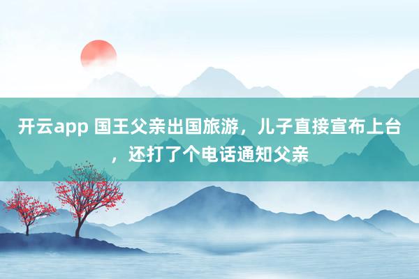 开云app 国王父亲出国旅游,儿子直接宣布上台,还打了个电话通知父亲