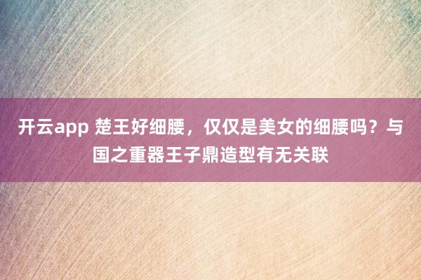 开云app 楚王好细腰，仅仅是美女的细腰吗？与国之重器王子鼎造型有无关联