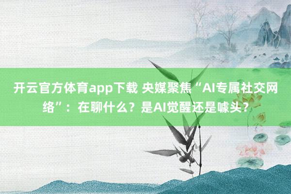 开云官方体育app下载 央媒聚焦“AI专属社交网络”：在聊什么？是AI觉醒还是噱头？