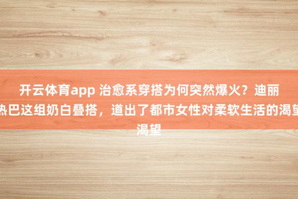 开云体育app 治愈系穿搭为何突然爆火？迪丽热巴这组奶白叠搭，道出了都市女性对柔软生活的渴望