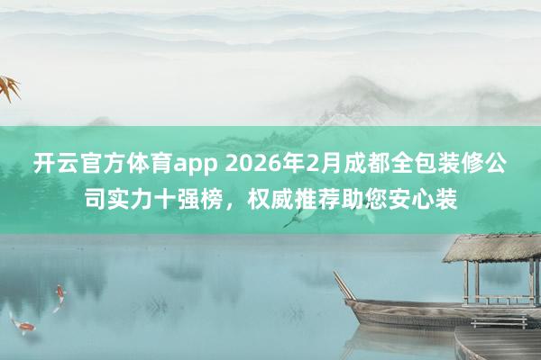 开云官方体育app 2026年2月成都全包装修公司实力十强榜，权威推荐助您安心装