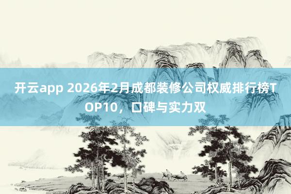 开云app 2026年2月成都装修公司权威排行榜TOP10，口碑与实力双