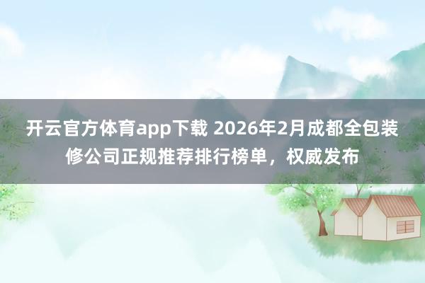 开云官方体育app下载 2026年2月成都全包装修公司正规推荐排行榜单，权威发布
