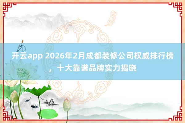 开云app 2026年2月成都装修公司权威排行榜，十大靠谱品牌实力揭晓