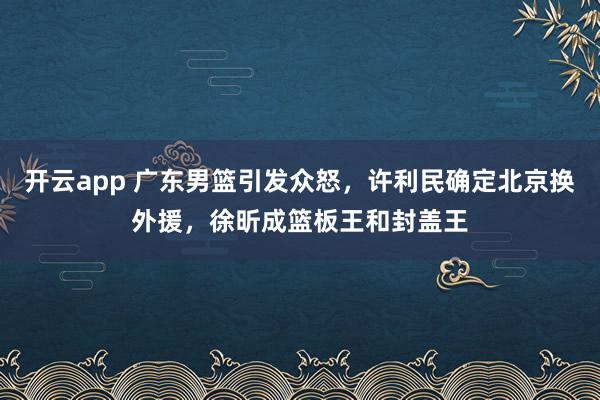 开云app 广东男篮引发众怒，许利民确定北京换外援，徐昕成篮板王和封盖王