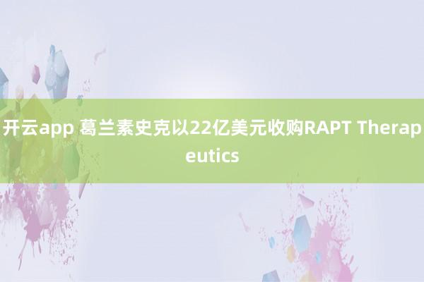 开云app 葛兰素史克以22亿美元收购RAPT Therapeutics