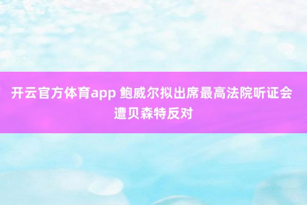 开云官方体育app 鲍威尔拟出席最高法院听证会 遭贝森特反对