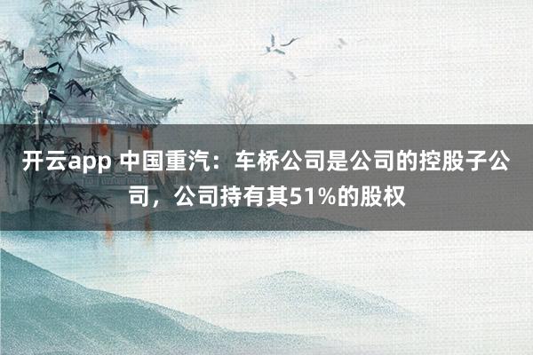 开云app 中国重汽：车桥公司是公司的控股子公司，公司持有其51%的股权