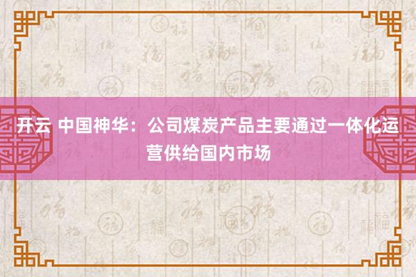 开云 中国神华：公司煤炭产品主要通过一体化运营供给国内市场