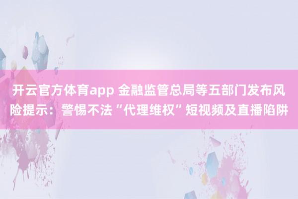 开云官方体育app 金融监管总局等五部门发布风险提示：警惕不法“代理维权”短视频及直播陷阱