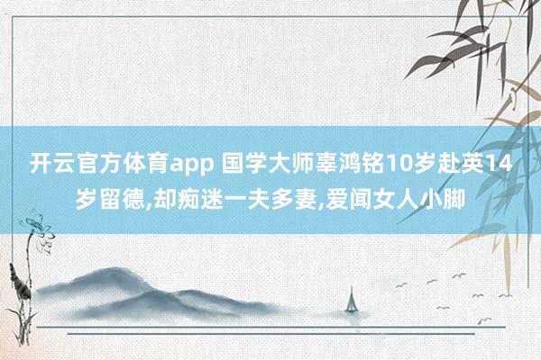开云官方体育app 国学大师辜鸿铭10岁赴英14岁留德，却痴迷一夫多妻，爱闻女人小脚