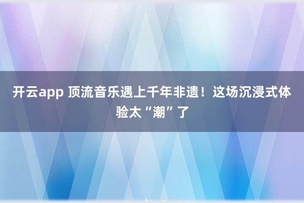 开云app 顶流音乐遇上千年非遗！这场沉浸式体验太“潮”了