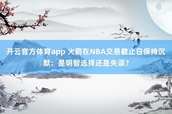 开云官方体育app 火箭在NBA交易截止日保持沉默：是明智选择还是失误？