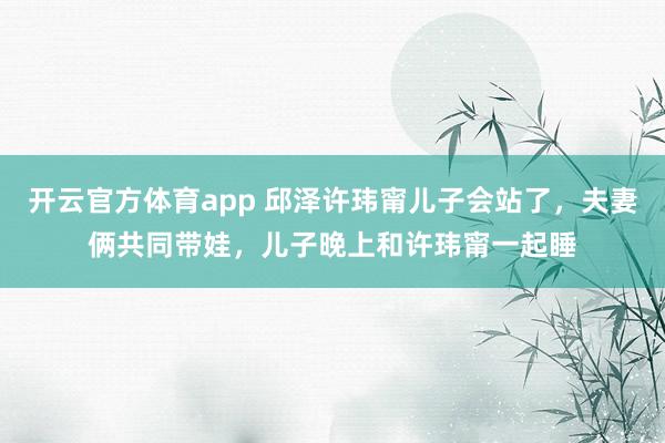 开云官方体育app 邱泽许玮甯儿子会站了，夫妻俩共同带娃，儿子晚上和许玮甯一起睡