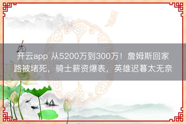 开云app 从5200万到300万！詹姆斯回家路被堵死，骑士薪资爆表，英雄迟暮太无奈