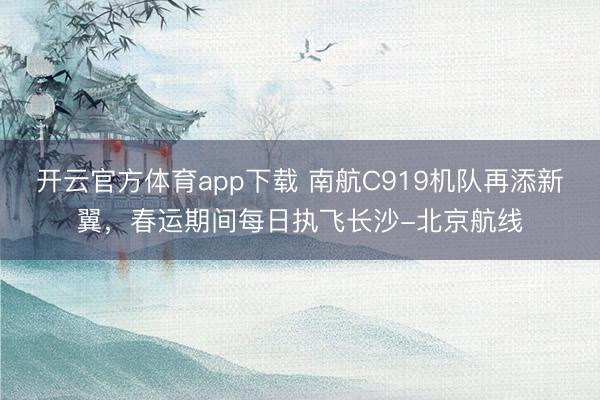 开云官方体育app下载 南航C919机队再添新翼，春运期间每日执飞长沙-北京航线