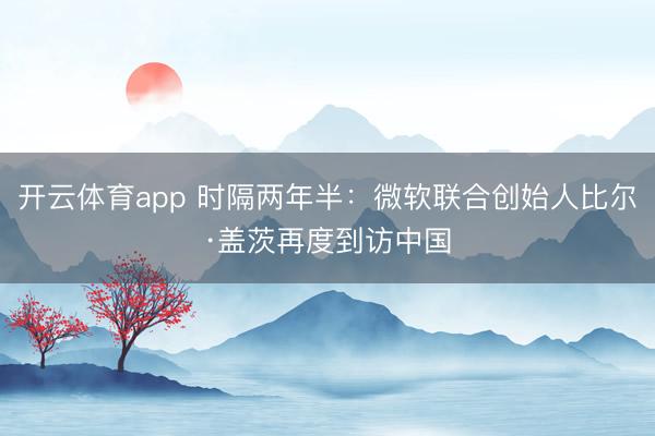 开云体育app 时隔两年半：微软联合创始人比尔·盖茨再度到访中国