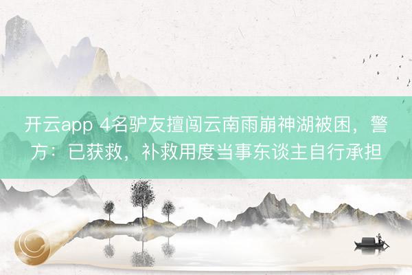 开云app 4名驴友擅闯云南雨崩神湖被困，警方：已获救，补救用度当事东谈主自行承担