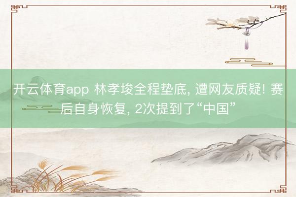 开云体育app 林孝埈全程垫底， 遭网友质疑! 赛后自身恢复， 2次提到了“中国”
