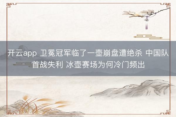 开云app 卫冕冠军临了一壶崩盘遭绝杀 中国队首战失利 冰壶赛场为何冷门频出