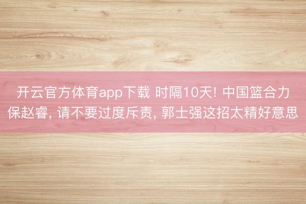 开云官方体育app下载 时隔10天! 中国篮合力保赵睿, 请不要过度斥责, 郭士强这招太精好意思