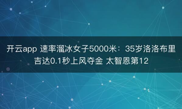开云app 速率溜冰女子5000米：35岁洛洛布里吉达0.1秒上风夺金 太智恩第12
