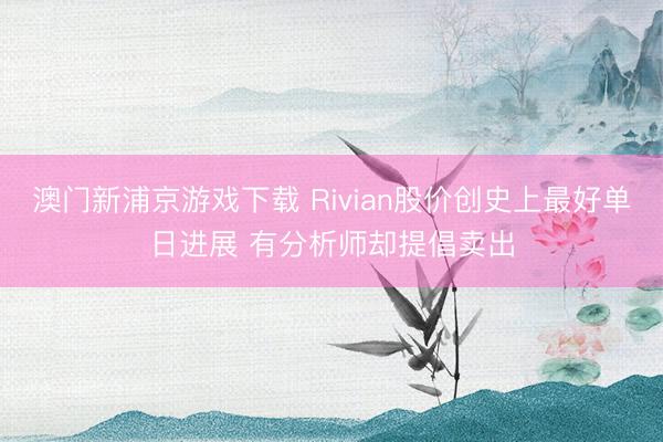 澳门新浦京游戏下载 Rivian股价创史上最好单日进展 有分析师却提倡卖出
