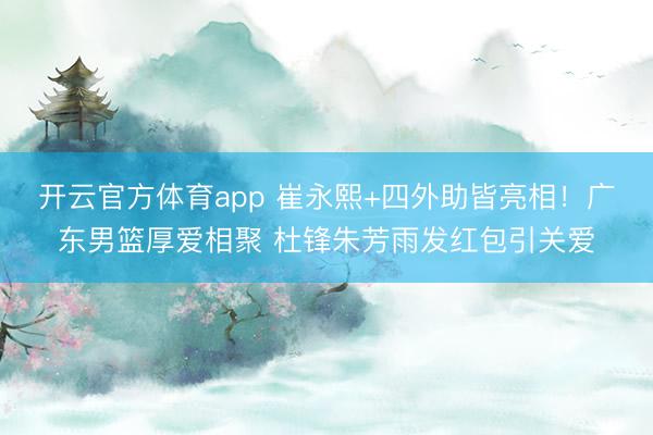 开云官方体育app 崔永熙+四外助皆亮相！广东男篮厚爱相聚 杜锋朱芳雨发红包引关爱
