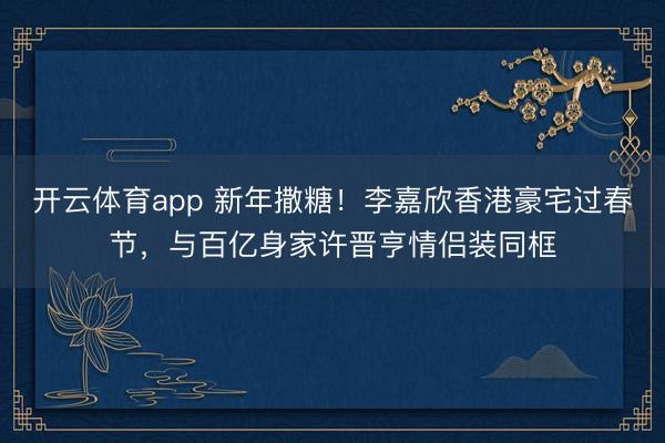 开云体育app 新年撒糖!李嘉欣香港豪宅过春节,与百亿身家许晋亨情侣装同框
