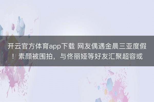 开云官方体育app下载 网友偶遇金晨三亚度假!素颜被围拍,与佟丽娅等好友汇聚超容或