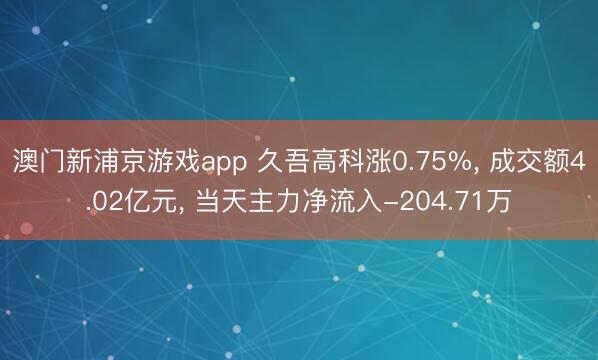 澳门新浦京游戏app 久吾高科涨0.75%, 成交额4.02亿元, 当天主力净流入-204.71万