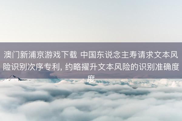 澳门新浦京游戏下载 中国东说念主寿请求文本风险识别次序专利, 约略擢升文本风险的识别准确度