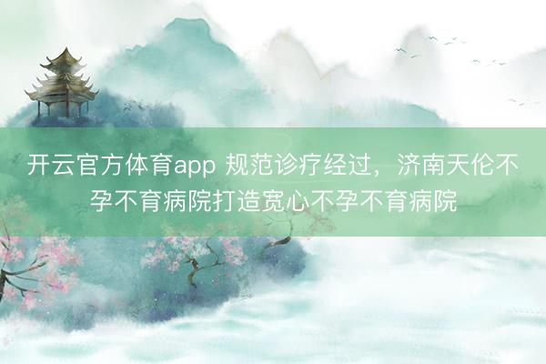开云官方体育app 规范诊疗经过,济南天伦不孕不育病院打造宽心不孕不育病院
