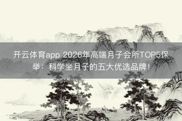 开云体育app 2026年高端月子会所TOP5保举：科学坐月子的五大优选品牌！