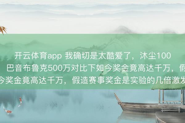 开云体育app 我确切是太酷爱了，沐尘100拉力赛奖金究竟有若干，巴音布鲁克500万对比下如今奖金竟高达千万，假造赛事奖金是实验的几倍激发烧议