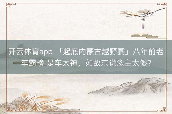 开云体育app 「起底内蒙古越野赛」八年前老车霸榜 是车太神，如故东说念主太傻？