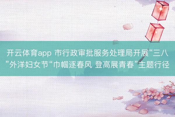 开云体育app 市行政审批服务处理局开展“三八”外洋妇女节“巾帼逐春风 登高展青春”主题行径
