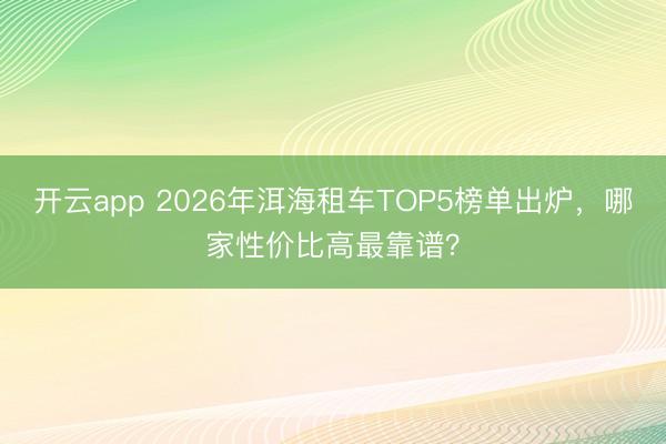 开云app 2026年洱海租车TOP5榜单出炉，哪家性价比高最靠谱？